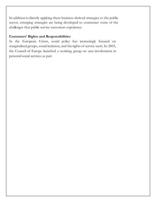 In addition to directly applying these business-derived strategies to the public
sector, emerging strategies are being developed to counteract some of the
challenges that public service customers experience.
Customers’ Rights and Responsibilities
In the European Union, social policy has increasingly focused on
marginalized groups, social inclusion, and the rights of service users. In 2003,
the Council of Europe launched a working group on user involvement in
personal social services as part
 