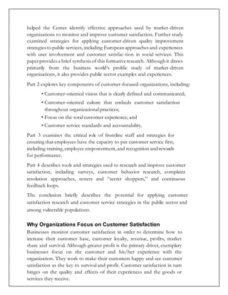 helped the Center identify effective approaches used by market-driven
organizations to monitor and improve customer satisfaction. Further study
examined strategies for applying customer-driven quality improvement
strategies to public services, including European approaches and experiences
with user involvement and customer satisfac-tion in social services. This
paperprovides a brief synthesis of this formative research. Although it draws
primarily from the business world’s prolific study of market-driven
organizations, it also provides public sector examples and experiences.
Part 2 explores key components of customer-focused organizations, including:
• Customer-oriented vision that is clearly defined and communicated;
• Customer-oriented culture that embeds customer satisfaction
throughout organizational practices;
• Focus on the total customer experience; and
• Customer service standards and accountability.
Part 3 examines the critical role of frontline staff and strategies for
ensuring that employees have the capacity to put customer service first,
including training,employee empowerment,and recognition and rewards
for performance.
Part 4 describes tools and strategies used to research and improve customer
satisfaction, including surveys, customer behavior research, complaint
resolution approaches, testers and “secret shoppers,” and continuous
feedback loops.
The conclusion briefly describes the potential for applying customer
satisfaction research and customer service strategies in the public sector and
among vulnerable populations.
Why Organizations Focus on Customer Satisfaction
Businesses monitor customer satisfaction in order to determine how to
increase their customer base, customer loyalty, revenue, profits, market
share and survival. Although greater profit is the primary driver, exemplary
businesses focus on the customer and his/her experience with the
organization. They work to make their customers happy and see customer
satisfaction as the key to survival and profit. Customer satisfaction in turn
hinges on the quality and effects of their experiences and the goods or
services they receive.
 