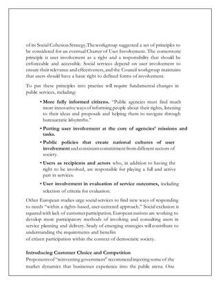 of its Social Cohesion Strategy.Theworkgroup suggested a set of principles to
be considered for an eventual Charter of User Involvement. The cornerstone
principle is user involvement as a right and a responsibility that should be
enforceable and accessible. Social services depend on user involvement to
ensure their relevance and effectiveness,and the Council workgroup maintains
that users should have a basic right to defined forms of involvement.
To put these principles into practice will require fundamental changes in
public services, including:
• More fully informed citizens. “Public agencies must find much
more innovative ways ofinforming people about their rights, listening
to their ideas and proposals and helping them to navigate through
bureaucratic labyrinths.”
• Putting user involvement at the core of agencies’ missions and
tasks.
• Public policies that create national cultures of user
involvement and consistentcommitmentfrom different sectors of
society.
• Users as recipients and actors who, in addition to having the
right to be involved, are responsible for playing a full and active
part in services.
• User involvement in evaluation of service outcomes, including
selection of criteria for evaluation.
Other European studies urge social services to find new ways of responding
to needs “within a rights-based, user-centered approach.” Social exclusion is
equated with lack of customerparticipation.European nations are working to
develop more participatory methods of involving and consulting users in
service planning and delivery. Study of emerging strategies will contribute to
understanding the requirements and benefits
of citizen participation within the context of democratic society.
Introducing Customer Choice and Competition
Proponentsof“reinventing government” recommendinjecting some of the
market dynamics that businesses experience into the public arena. One
 