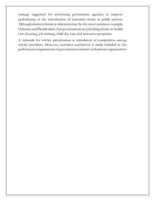 strategy suggested for motivating government agencies to improve
performance is the introduction of customer choice in public services.
Although charterschools in education may be the most common example,
Osborne and Plastrik claim that governments are providing choice in health
care, housing, job training, child day care and recreation programs.
A rationale for service privatization is stimulation of competition among
service providers. However, customer satisfaction is rarely included in the
performance requirements of government contracts with private organizations
 