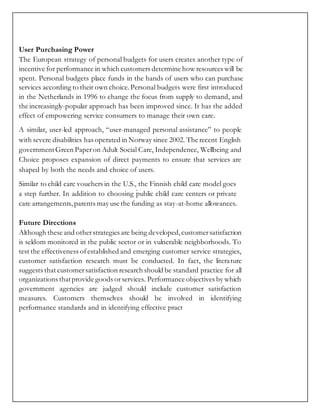 User Purchasing Power
The European strategy of personal budgets for users creates another type of
incentive for performance in which customers determine how resources will be
spent. Personal budgets place funds in the hands of users who can purchase
services according to their own choice.Personal budgets were first introduced
in the Netherlands in 1996 to change the focus from supply to demand, and
the increasingly-popular approach has been improved since. It has the added
effect of empowering service consumers to manage their own care.
A similar, user-led approach, “user-managed personal assistance” to people
with severe disabilities has operated in Norway since 2002. The recent English
governmentGreen Paperon Adult Social Care, Independence, Wellbeing and
Choice proposes expansion of direct payments to ensure that services are
shaped by both the needs and choice of users.
Similar to child care vouchers in the U.S., the Finnish child care model goes
a step further. In addition to choosing public child care centers or private
care arrangements, parents may use the funding as stay-at-home allowances.
Future Directions
Although these and otherstrategies are being developed,customersatisfaction
is seldom monitored in the public sector or in vulnerable neighborhoods. To
test the effectiveness ofestablished and emerging customer service strategies,
customer satisfaction research must be conducted. In fact, the literature
suggests that customersatisfaction research should be standard practice for all
organizations thatprovide goods orservices. Performance objectives by which
government agencies are judged should include customer satisfaction
measures. Customers themselves should be involved in identifying
performance standards and in identifying effective pract
 