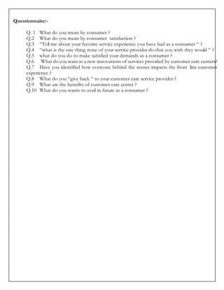 Questionnaire:-
Q. 1 What do you mean by consumer ?
Q.2 What do you mean by consumer satisfaction ?
Q.3 “Tell me about your favorite service experience you have had as a consumer “ ?
Q.4 “what is the one thing none of your service provider do that you wish they would “ ?
Q.5 what do you do to make satisfied your demands as a consumer ?
Q.6 What do you want as a new innovations of services provided by customer care centers?
Q.7 Have you identified how everyone behind the scenes impacts the front line customer
experience ?
Q.8 What do you “give back “ to your customer care service provider ?
Q.9 What are the benefits of customer care center ?
Q.10 What do you wants to avail in future as a consumer ?
 