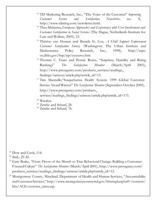 13
TD Marketing Research, Inc., “The Voice of the Customer” Improving
Customer Service and Satisfaction Newsletter, no. 8,
http://www.tdmktg.com/newsletter.html.
14
Thea Meinema, European Approaches and Experiences with User Involvement and
Customer Satisfaction in Social Services (The Hague, Netherlands Institute for
Care and Welfare, 2005), 23.
15
Thérèse van Houten and Brenda G. Cox, A Child Support Enforcement
Customer Satisfaction Survey. (Washington: The Urban Institute and
Mathematica Policy Research, Inc., 1998), http://aspe.
os.dhhs.gov/hsp/isp/ocsesrvy.htm
16
Thomas C. Truax and Pennie Rorex, “Surprises, Humility and Rising
Rankings” The Satisfaction Monitor (March/April 2001),
http://www.pressganey.com/products_services/readings_
findings/satmon/article.php?article_id=13.
17
Tim Mannello,“Susquehanna Health System: 1999 Global Customer
Service Award Winner” The Satisfaction Monitor (September-October 2000),
http://www.pressganey.com/products_
services/readings_findings/satmon/article.php?article_id=171.
18
Wreden.
19
Zemke and Schaaf, 28.
20
Zemke and Schaaf, 76.
21
Dow and Cook, 114.
22
Ibid., 29-30.
23
Gary Burke, “From Flavor of the Month to True Behavioral Change: Building a Customer-
Focused Culture” The Satisfaction Monitor (March/April 2001), http://www.pressganey.com/
products_services/readings_findings/satmon/article.php?article_id=12.
24
Montgomery County, Maryland, Department of Health and Human Services, “Accountability
and CustomerServices,” http://www.montgomerycountymd.gov/hhstmpl.asp?url=/content/
hhs/ACS/overview_inter.asp.
 