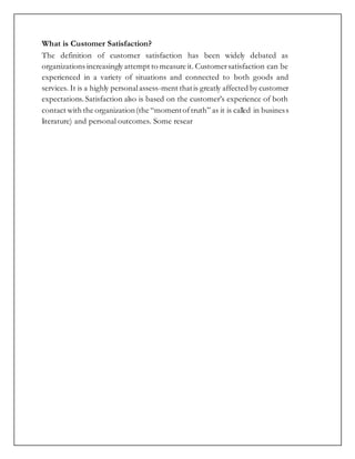 What is Customer Satisfaction?
The definition of customer satisfaction has been widely debated as
organizations increasingly attempt to measure it. Customersatisfaction can be
experienced in a variety of situations and connected to both goods and
services. It is a highly personalassess-ment thatis greatly affected by customer
expectations. Satisfaction also is based on the customer’s experience of both
contact with the organization(the “momentoftruth” as it is called in business
literature) and personal outcomes. Some resear
 
