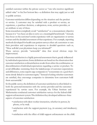 satisfied customer within the private sector as “one who receives significant
added value” to his/her bottom line—a definition that may apply just as well
to public services.
Customersatisfaction differs depending on the situation and the product
or service. A customer may be satisfied with a product or service, an
experience, a purchase decision, a salesperson, store, service provider, or
an attribute or any of these.
Some researchers completely avoid “satisfaction” as a measurement objective
because it is “too fuzzy an idea to serve as a meaningful benchmark.” Instead,
they focus on the customer’s entire experience with an organization or service
contact and the detailed assessment ofthat experience. For example, reporting
methods developed forhealth care patient surveys often ask customers to rate
their providers and experiences in response to detailed questions such as,
“How well did your physicians keep you informed?”
These surveys provide “actionable” data that reveal obvious steps for
improvement.
Customersatisfaction is a highly personalassessment thatis greatly influenced
by individualexpectations.Some definitions are based on the observation that
customersatisfaction ordissatisfaction results from either the confirmation or
disconfirmation ofindividualexpectations regarding a service or product. To
avoid difficulties stemming from the kaleidoscope of customer expectations
and differences, some experts urge companies to “concentrate on a goal that’s
more closely linked to customerequity.” Instead ofasking whether customers
are satisfied, they encourage companies to determine how customers hold
them accountable.6
In the public sector, the definition of customersatisfaction is often linked to
both the personal interaction with the service provider and the outcomes
experienced by service users. For example, the Urban Institute and
Mathematica conducted customer satisfaction surveys for the federal child
support enforcement system.The definition they developed addresses three
aspects of customer satisfaction:
• satisfaction with client-worker interaction, whether in-person, by
phone, or by mail;
• satisfaction with the support payment (e.g., its accuracy and timeliness);
and
• satisfaction with the effect of child support enforcement on the child.
 