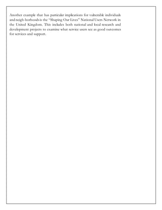 Another example that has particular implications for vulnerable individuals
and neigh-borhoodsis the “Shaping Our Lives” National Users Network in
the United Kingdom. This includes both national and local research and
development projects to examine what service users see as good outcomes
for services and support.
 