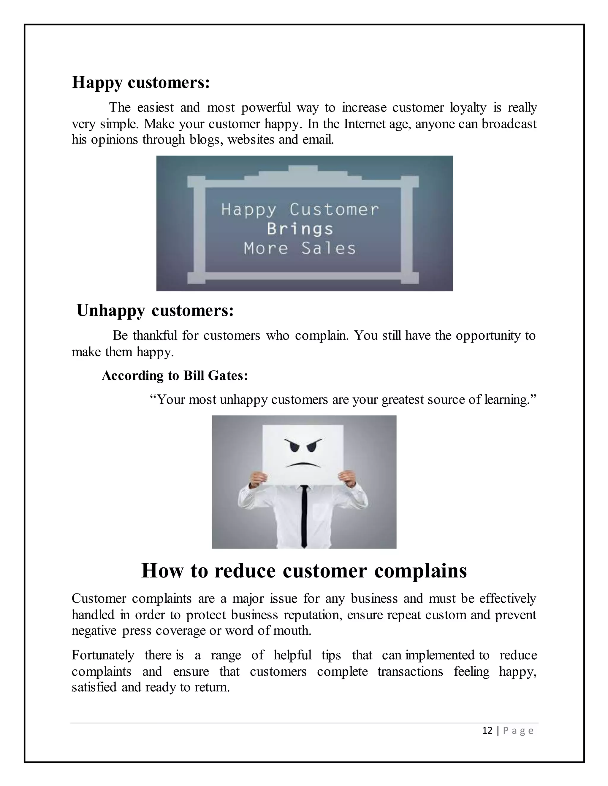 12 | P a g e
Happy customers:
The easiest and most powerful way to increase customer loyalty is really
very simple. Make your customer happy. In the Internet age, anyone can broadcast
his opinions through blogs, websites and email.
Unhappy customers:
Be thankful for customers who complain. You still have the opportunity to
make them happy.
According to Bill Gates:
“Your most unhappy customers are your greatest source of learning.”
How to reduce customer complains
Customer complaints are a major issue for any business and must be effectively
handled in order to protect business reputation, ensure repeat custom and prevent
negative press coverage or word of mouth.
Fortunately there is a range of helpful tips that can implemented to reduce
complaints and ensure that customers complete transactions feeling happy,
satisfied and ready to return.
 