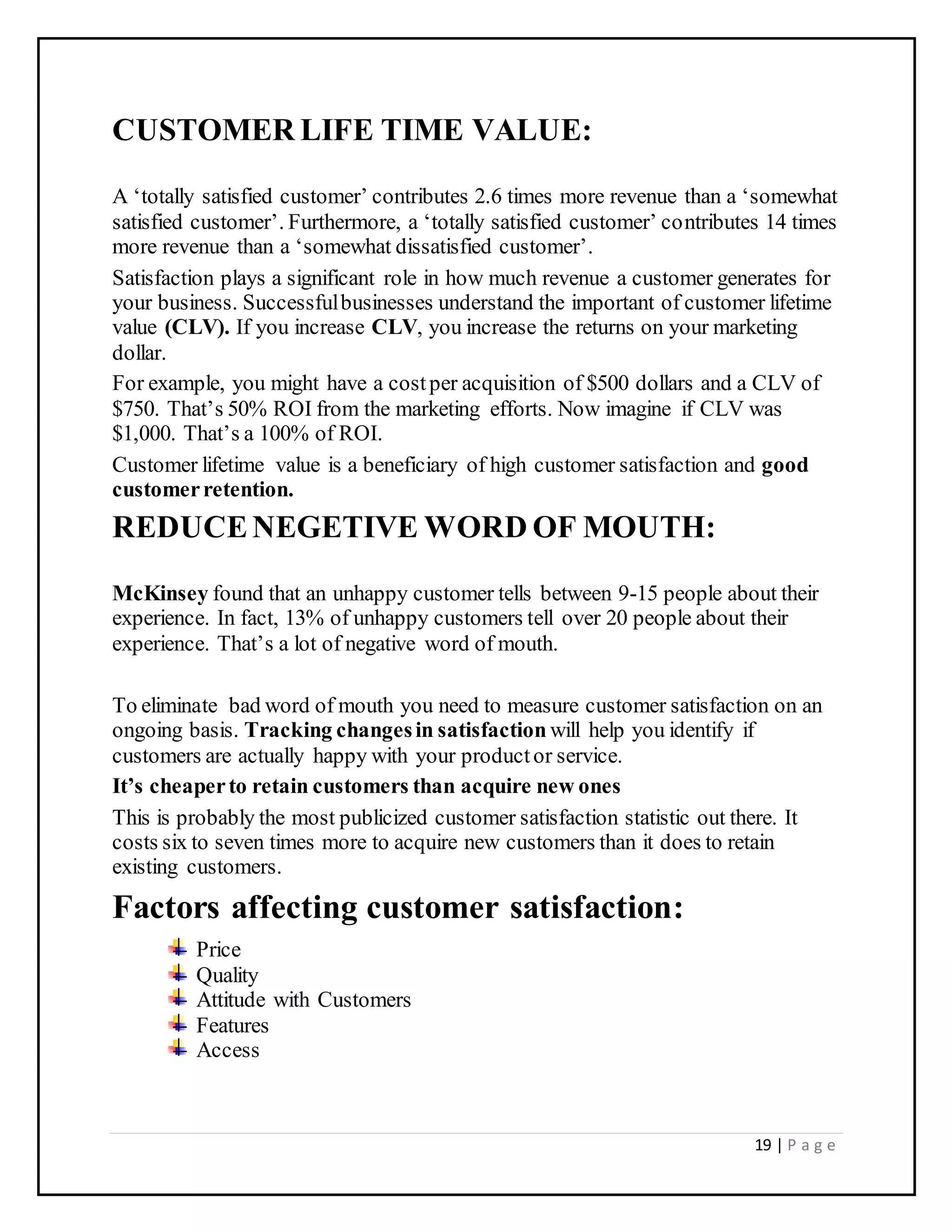 19 | P a g e
CUSTOMER LIFE TIME VALUE:
A ‘totally satisfied customer’ contributes 2.6 times more revenue than a ‘somewhat
satisfied customer’. Furthermore, a ‘totally satisfied customer’ contributes 14 times
more revenue than a ‘somewhat dissatisfied customer’.
Satisfaction plays a significant role in how much revenue a customer generates for
your business. Successfulbusinesses understand the important of customer lifetime
value (CLV). If you increase CLV, you increase the returns on your marketing
dollar.
For example, you might have a costper acquisition of $500 dollars and a CLV of
$750. That’s 50% ROI from the marketing efforts. Now imagine if CLV was
$1,000. That’s a 100% of ROI.
Customer lifetime value is a beneficiary of high customer satisfaction and good
customerretention.
REDUCENEGETIVE WORD OF MOUTH:
McKinsey found that an unhappy customer tells between 9-15 people about their
experience. In fact, 13% of unhappy customers tell over 20 people about their
experience. That’s a lot of negative word of mouth.
To eliminate bad word of mouth you need to measure customer satisfaction on an
ongoing basis. Tracking changesin satisfaction will help you identify if
customers are actually happy with your productor service.
It’s cheaperto retain customers than acquire new ones
This is probably the most publicized customer satisfaction statistic out there. It
costs six to seven times more to acquire new customers than it does to retain
existing customers.
Factors affecting customer satisfaction:
Price
Quality
Attitude with Customers
Features
Access
 