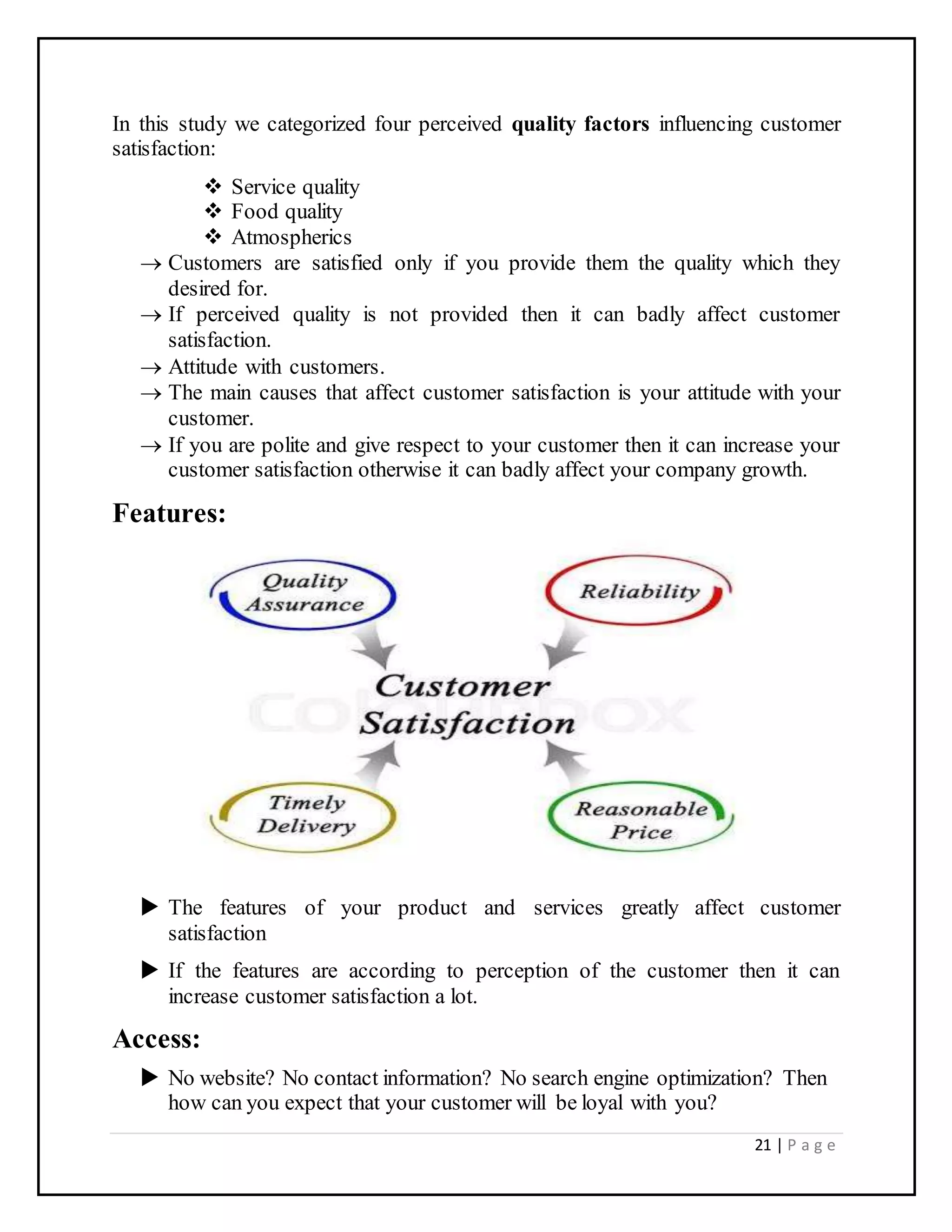 21 | P a g e
In this study we categorized four perceived quality factors influencing customer
satisfaction:
 Service quality
 Food quality
 Atmospherics
 Customers are satisfied only if you provide them the quality which they
desired for.
 If perceived quality is not provided then it can badly affect customer
satisfaction.
 Attitude with customers.
 The main causes that affect customer satisfaction is your attitude with your
customer.
 If you are polite and give respect to your customer then it can increase your
customer satisfaction otherwise it can badly affect your company growth.
Features:
 The features of your product and services greatly affect customer
satisfaction
 If the features are according to perception of the customer then it can
increase customer satisfaction a lot.
Access:
 No website? No contact information? No search engine optimization? Then
how can you expect that your customer will be loyal with you?
 