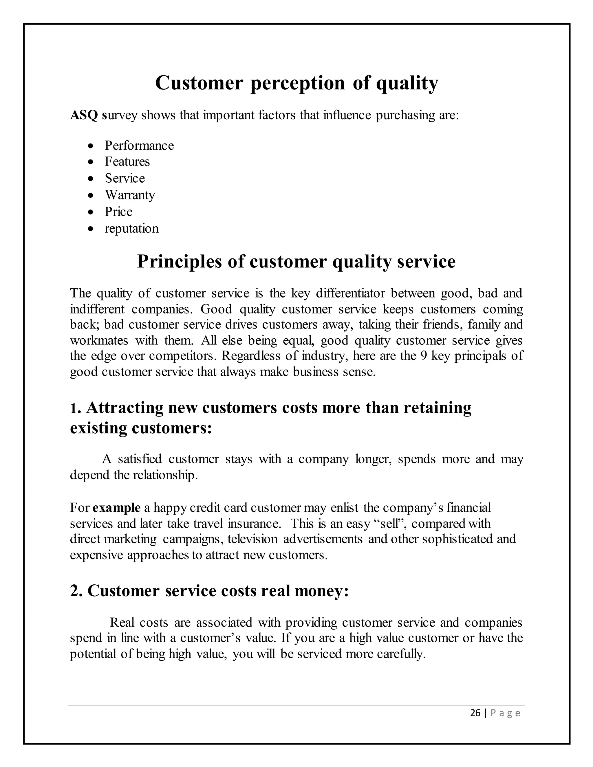 26 | P a g e
Customer perception of quality
ASQ survey shows that important factors that influence purchasing are:
 Performance
 Features
 Service
 Warranty
 Price
 reputation
Principles of customer quality service
The quality of customer service is the key differentiator between good, bad and
indifferent companies. Good quality customer service keeps customers coming
back; bad customer service drives customers away, taking their friends, family and
workmates with them. All else being equal, good quality customer service gives
the edge over competitors. Regardless of industry, here are the 9 key principals of
good customer service that always make business sense.
1. Attracting new customers costs more than retaining
existing customers:
A satisfied customer stays with a company longer, spends more and may
depend the relationship.
For example a happy credit card customer may enlist the company’s financial
services and later take travel insurance. This is an easy “sell”, compared with
direct marketing campaigns, television advertisements and other sophisticated and
expensive approaches to attract new customers.
2. Customer service costs real money:
Real costs are associated with providing customer service and companies
spend in line with a customer’s value. If you are a high value customer or have the
potential of being high value, you will be serviced more carefully.
 