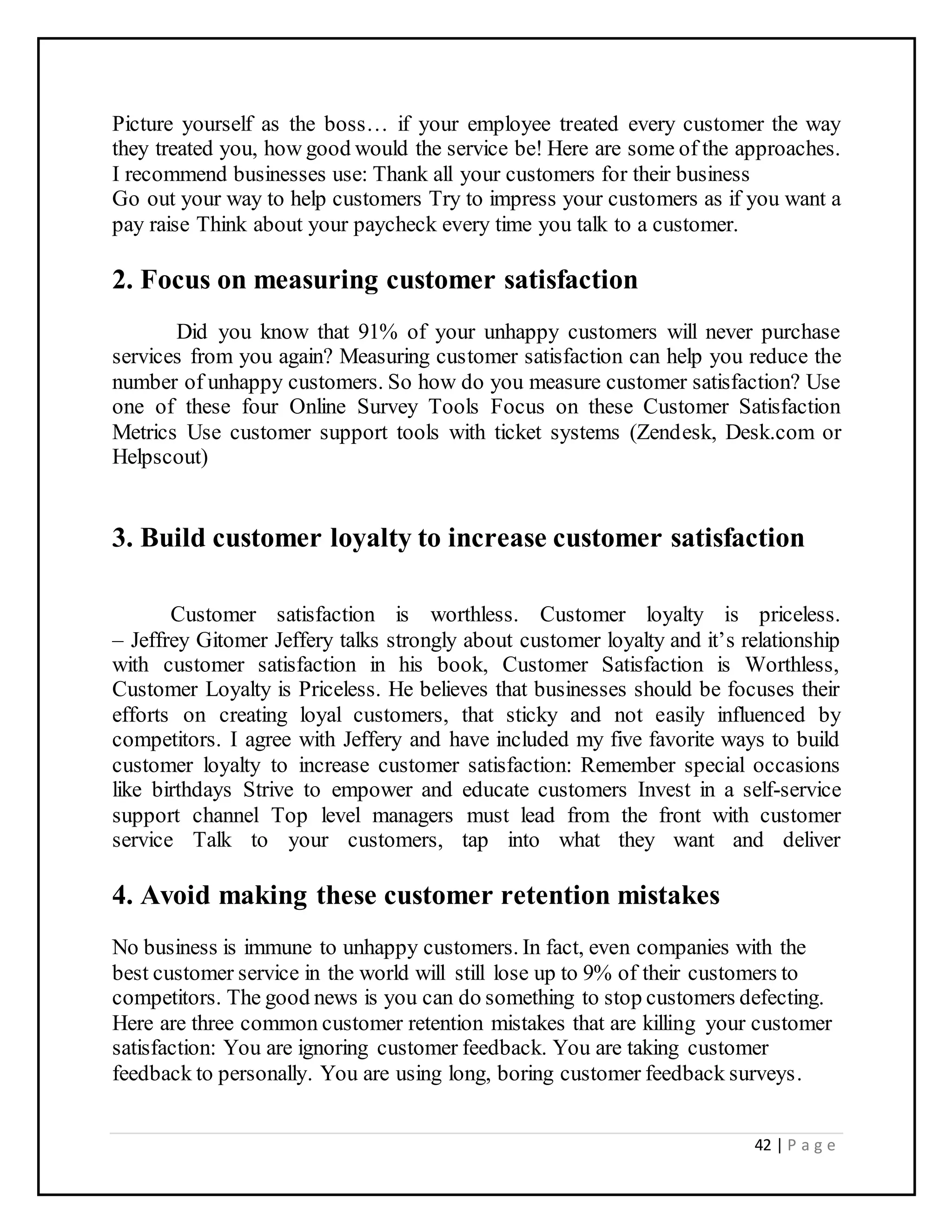 42 | P a g e
Picture yourself as the boss… if your employee treated every customer the way
they treated you, how good would the service be! Here are some of the approaches.
I recommend businesses use: Thank all your customers for their business
Go out your way to help customers Try to impress your customers as if you want a
pay raise Think about your paycheck every time you talk to a customer.
2. Focus on measuring customer satisfaction
Did you know that 91% of your unhappy customers will never purchase
services from you again? Measuring customer satisfaction can help you reduce the
number of unhappy customers. So how do you measure customer satisfaction? Use
one of these four Online Survey Tools Focus on these Customer Satisfaction
Metrics Use customer support tools with ticket systems (Zendesk, Desk.com or
Helpscout)
3. Build customer loyalty to increase customer satisfaction
Customer satisfaction is worthless. Customer loyalty is priceless.
– Jeffrey Gitomer Jeffery talks strongly about customer loyalty and it’s relationship
with customer satisfaction in his book, Customer Satisfaction is Worthless,
Customer Loyalty is Priceless. He believes that businesses should be focuses their
efforts on creating loyal customers, that sticky and not easily influenced by
competitors. I agree with Jeffery and have included my five favorite ways to build
customer loyalty to increase customer satisfaction: Remember special occasions
like birthdays Strive to empower and educate customers Invest in a self-service
support channel Top level managers must lead from the front with customer
service Talk to your customers, tap into what they want and deliver
4. Avoid making these customer retention mistakes
No business is immune to unhappy customers. In fact, even companies with the
best customer service in the world will still lose up to 9% of their customers to
competitors. The good news is you can do something to stop customers defecting.
Here are three common customer retention mistakes that are killing your customer
satisfaction: You are ignoring customer feedback. You are taking customer
feedback to personally. You are using long, boring customer feedback surveys.
 