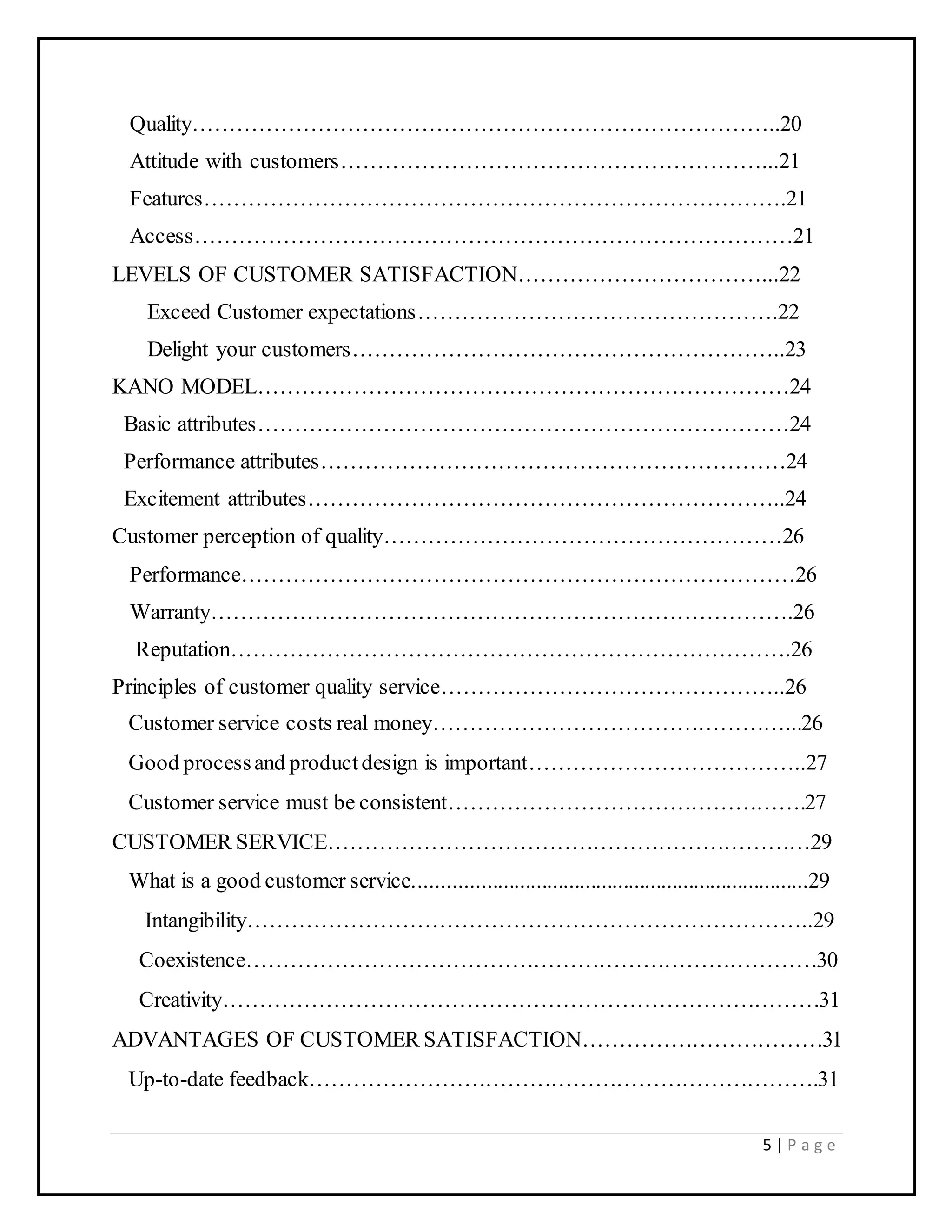 5 | P a g e
Quality……………………………………………………………………..20
Attitude with customers…………………………………………………...21
Features…………………………………………………………………….21
Access………………………………………………………………………21
LEVELS OF CUSTOMER SATISFACTION……………………………...22
Exceed Customer expectations………………………………………….22
Delight your customers…………………………………………………..23
KANO MODEL………………………………………………………………24
Basic attributes………………………………………………………………24
Performance attributes………………………………………………………24
Excitement attributes………………………………………………………..24
Customer perception of quality………………………………………………26
Performance…………………………………………………………………26
Warranty…………………………………………………………………….26
Reputation………………………………………………………………….26
Principles of customer quality service………………………………………..26
Customer service costs real money…………………………………………...26
Good processand productdesign is important………………………………..27
Customer service must be consistent………………………………………….27
CUSTOMER SERVICE…………………………………………………………29
What is a good customer service........................................................................29
Intangibility…………………………………………………………………..29
Coexistence……………………………………………………………………30
Creativity………………………………………………………………………31
ADVANTAGES OF CUSTOMER SATISFACTION……………………………31
Up-to-date feedback…………………………………………………………….31
 
