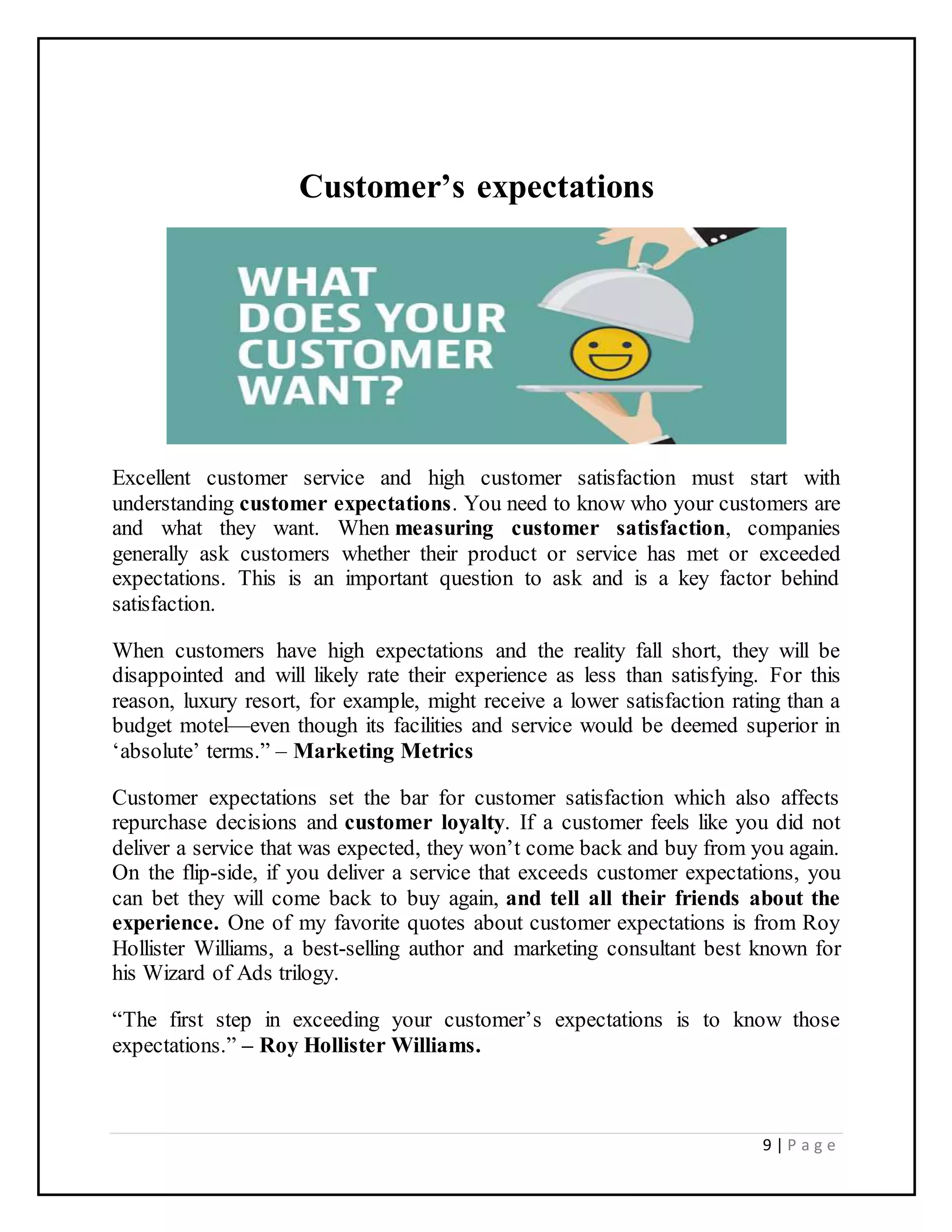 9 | P a g e
Customer’s expectations
Excellent customer service and high customer satisfaction must start with
understanding customer expectations. You need to know who your customers are
and what they want. When measuring customer satisfaction, companies
generally ask customers whether their product or service has met or exceeded
expectations. This is an important question to ask and is a key factor behind
satisfaction.
When customers have high expectations and the reality fall short, they will be
disappointed and will likely rate their experience as less than satisfying. For this
reason, luxury resort, for example, might receive a lower satisfaction rating than a
budget motel—even though its facilities and service would be deemed superior in
‘absolute’ terms.” – Marketing Metrics
Customer expectations set the bar for customer satisfaction which also affects
repurchase decisions and customer loyalty. If a customer feels like you did not
deliver a service that was expected, they won’t come back and buy from you again.
On the flip-side, if you deliver a service that exceeds customer expectations, you
can bet they will come back to buy again, and tell all their friends about the
experience. One of my favorite quotes about customer expectations is from Roy
Hollister Williams, a best-selling author and marketing consultant best known for
his Wizard of Ads trilogy.
“The first step in exceeding your customer’s expectations is to know those
expectations.” – Roy Hollister Williams.
 