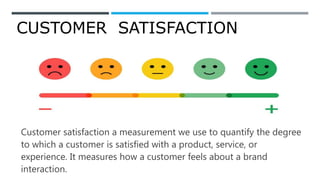 CUSTOMER SATISFACTION
Customer satisfaction a measurement we use to quantify the degree
to which a customer is satisfied with a product, service, or
experience. It measures how a customer feels about a brand
interaction.
 