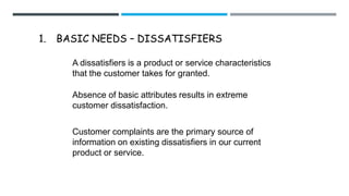 1. BASIC NEEDS – DISSATISFIERS
A dissatisfiers is a product or service characteristics
that the customer takes for granted.
Absence of basic attributes results in extreme
customer dissatisfaction.
Customer complaints are the primary source of
information on existing dissatisfiers in our current
product or service.
 