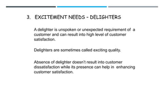 3. EXCITEMENT NEEDS – DELIGHTERS
A delighter is unspoken or unexpected requirement of a
customer and can result into high level of customer
satisfaction.
Delighters are sometimes called exciting quality.
Absence of delighter doesn’t result into customer
dissatisfaction while its presence can help in enhancing
customer satisfaction.
 