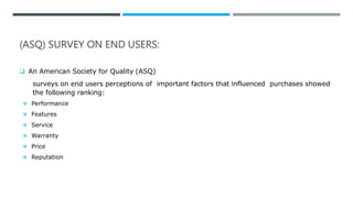 (ASQ) SURVEY ON END USERS:
 An American Society for Quality (ASQ)
surveys on end users perceptions of important factors that influenced purchases showed
the following ranking:
 Performance
 Features
 Service
 Warranty
 Price
 Reputation
 
