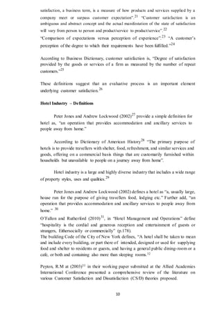 10
satisfaction, a business term, is a measure of how products and services supplied by a
company meet or surpass customer expectation”.21 “Customer satisfaction is an
ambiguous and abstract concept and the actual manifestation of the state of satisfaction
will vary from person to person and product/service to product/service”.22
“Comparison of expectations versus perception of experience”.23
“A customer’s
perception of the degree to which their requirements have been fulfilled.”24
According to Business Dictionary, customer satisfaction is, “Degree of satisfaction
provided by the goods or services of a firm as measured by the number of repeat
customers.”25
These definitions suggest that an evaluative process is an important element
underlying customer satisfaction.26
Hotel Industry – Definitions
Peter Jones and Andrew Lockwood (2002)27
provide a simple definition for
hotel as, “an operation that provides accommodation and ancillary services to
people away from home.”
According to Dictionary of American History28
“The primary purpose of
hotels is to provide travellers with shelter, food, refreshment, and similar services and
goods, offering on a commercial basis things that are customarily furnished within
households but unavailable to people on a journey away from home”.
Hotel industry is a large and highly diverse industry that includes a wide range
of property styles, uses and qualities.29
Peter Jones and Andrew Lockwood (2002) defines a hotel as “a, usually large,
house run for the purpose of giving travellers food, lodging etc.” Further add, “an
operation that provides accommodation and ancillary services to people away from
home.” 30
O’Fallon and Rutherford (2010)31
, in “Hotel Management and Operations” define
“hospitality is the cordial and generous reception and entertainment of guests or
strangers, Eithersocially or commercially” (p.178).
The building Code of the City of New York defines, “A hotel shall be taken to mean
and include every building, or part there of intended, designed or used for supplying
food and shelter to residents or guests, and having a general public dining-room or a
cafe, or both and containing also more than sleeping rooms.32
Peyton, R.M at (2003)33 in their working paper submitted at the Allied Academies
International Conference presented a comprehensive review of the literature on
various Customer Satisfaction and Dissatisfaction (CS/D) theories proposed.
 