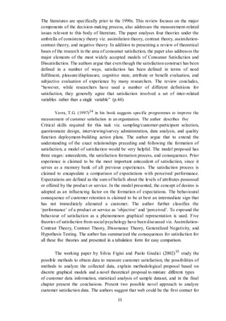 11
The literatures are specifically prior to the 1990s. This review focuses on the major
components of the decision-making process, also addresses the measurement-related
issues relevant to this body of literature. The paper analyses four theories under the
umbrella of consistency theory viz. assimilation theory, contrast theory, assimilation-
contrast theory, and negative theory. In addition to presenting a review of theoretical
bases of the research in the area of consumer satisfaction, the paper also addresses the
major elements of the most widely accepted models of Consumer Satisfaction and
Dissatisfaction. The authors argue that even though the satisfaction construct has been
defined in a number of ways, satisfaction has been defined in terms of need
fulfilment, pleasure/displeasure, cognitive state, attribute or benefit evaluation, and
subjective evaluation of experience by many researchers. The review concludes,
“however, while researchers have used a number of different definitions for
satisfaction, they generally agree that satisfaction involved a set of inter-related
variables rather than a single variable” (p.44).
Vavra, T.G. (1997)34 in his book suggests specific programmes to improve the
measurement of customer satisfaction in an organization. The author describes five
Critical skills required for this task viz. sampling/customer-participant selection,
questionnaire design, interviewing/survey administration, data analysis, and quality
function deployment-building action plans. The author argue that to extend the
understanding of the exact relationships preceding and following the formation of
satisfaction, a model of satisfaction would be very helpful. The model proposed has
three stages: antecedents, the satisfaction formation process, and consequences. Prior
experience is claimed to be the most important antecedent of satisfaction, since it
serves as a memory bank of all previous experiences. The satisfaction process is
claimed to encapsulate a comparison of expectations with perceived performance.
Expectations are defined as the sum of beliefs about the levels of attributes possessed
or offered by the product or service. In the model presented, the concept of desires is
adopted as an influencing factor on the formation of expectations. The behavioural
consequence of customer retention is claimed to be at best an intermediate sign that
has not immediately alienated a customer. The author further classifies the
‘performance’ of a product or service as ‘objective’ and ‘perceived’. To expound the
behaviour of satisfaction as a phenomenon graphical representation is used. Five
theories of satisfaction from social psychology have been discussed viz. Assimilation-
Contrast Theory, Contrast Theory, Dissonance Theory, Generalized Negativity, and
Hypothesis Testing. The author has summarized the consequences for satisfaction for
all these five theories and presented in a tabulation form for easy comparison.
The working paper by Silvia Figini and Paolo Giudici (2002)35
study the
possible methods to obtain data to measure customer satisfaction, the possibilities of
methods to analyze the collected data, explain methodological proposal based on
discrete graphical models and a novel theoretical proposal to mixture different types
of customer data information, statistical analysis of sample dataset, and in the final
chapter present the conclusions. Present two possible novel approach to analyze
customer satisfaction data. The authors suggest that web could be the first contact for
 