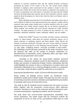 12
collection of customer satisfaction data and this method facilitates continuous
monitoring the opinion of the visitors to the site. The second contact method
identified is telephone and/or mail/email but this method is found to have low
response rates. Finally face-to-face interview option is explained as the intimacy can
be used to communicate care and concern to customers, but argue that this method
may have the disadvantage that customers may be more reluctant to criticise or speak
negatively about the program in a face-to-face interview than in an Internet, mail, or
telephone survey.
While explaining measuring the level of satisfaction, the authors opine since it
can be difficult to obtain an exact agreement between the customers’ opinion and the
numerical value stated, using a limited scale it would be feasible to allow for a small
approximation error. Further classify concepts that are not directly measurable as
‘latent variables’ and variables that can be directly measured are called ‘manifest
variables’. The paper proposes five levels of opinions for the customers viz. ‘very
unsatisfied, moderately unsatisfied, neutral, moderately satisfied, and very satisfied.
Willard Hom (2000)36
presents two broadly classified customer satisfaction
models viz. Macro-models, which place the customer satisfaction among a set of
related constructs in marketing research and Micro-models, which theorize the
elements of customer satisfaction. The paper also gives various models of customer
satisfaction from the perspective of the marketing research discipline. The concepts
viz. value, quality, complaining behavior , and loyalty are labelled as ‘macro-models’
The Marketing research literature presented in this study extensively covers
the elements that make up the concept of customer satisfaction viz.
disconfirmation of expectations, equity, attribution, affect, and regret. These
attributes are grouped under ‘micro-model’.
According to the author the macro-model underlies perceived
performance, comparison standards, perceived disconfirmation, satisfaction
feeling, and outcomes of satisfaction feelings. Further substantiates that this
model highlights the concept of value as a driving force in produce choice and
satisfaction relationship to it as a brief psychological reaction to a component
of a value chain. Under the Micro-model the author lists seven models viz.
Expectations disconfirmation model, (2) PerceivedPerformance model,
Norms models, (4) Multiple process models, (5) Attribution model,
(6)Affective models, and (7) Equity models. This paper has covered a vast pool
of marketing research in customer satisfaction and simplified the presentation
by grouping under macro-level and micro-levels.
The study by Alex M. Susskind (2002)37examines how the nature of service
failure together with the restaurant’s service-recovery effort influences
customers’ intentions to return to the restaurant and their subsequent word-
of-mouth communication regarding the incident and the restaurant.
The study shows how word-of-mouth communication materializes from
service experiences. The author argues that the consumers evaluate the
components of service viz. food, service, and ambience rather than as a total
 