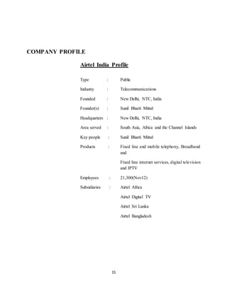 15
COMPANY PROFILE
Airtel India Profile
Type : Public
Industry : Telecommunications
Founded : New Delhi, NTC, India
Founder(s) : Sunil Bharti Mittal
Headquarters : New Delhi, NTC, India
Area served : South Asia, Africa and the Channel Islands
Key people : Sunil Bharti Mittal
Products : Fixed line and mobile telephony, Broadband
and
Fixed line internet services, digital television
and IPTV
Employees : 21,300(Nov12)
Subsidiaries : Airtel Africa
Airtel Digital TV
Airtel Sri Lanka
Airtel Bangladesh
 