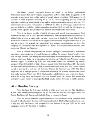 16
BhartiAirtel Limited, commonly known as Airtel, is an Indian multinational
telecommunications Services Company headquartered at New Delhi, India. It operates in 20
countries across South Asia, Africa and the Channel Islands. Airtel has GSM network in all
countries in which it operates, providing 2G, 3G and 4G services depending upon the country of
operation. Airtel is the world’s third largest mobile telecommunications company with over 271
million subscribers across 150 countries as of March 31, 2013. It is the largest cellular service
provider in India, with 183.61 million subscribers as of Nov-2012. Airtel is the third largest in-
country mobile operator by subscriber base, behind China Mobile and China Unicom.
Airtel is the largest provider of mobile telephony and second largest provider of fixed
telephony in India, and is also a provider of broadband and subscription television services. It
offers Indian telecom services under the airtel brand, and is headed by Sunil Bharti Mittal.
BhartiAirtel is the first Indian telecom service provider to achieve Cisco gold certification. It also
acts as a carrier for national and international long distance communication services. The
company has a submarine cable landing station at Chennai, which connects the submarine cable
connecting Chennai and Singapore.
Airtel is credited with pioneering the business strategy of outsourcing all of its business
operations except marketing, sales and finance and building the ‘minutes factory’ model of low
cost and high volumes. The strategy has since been copied by several operators. Its network-base
stations, microwave links, etc. is maintained by Ericsson and Nokia Siemens Network whereas
business support is provided by IBM, and transmission towers are maintained by another
company (BhartiInfratel Ltd. in India). Ericsson agreed for the first time to be paid by the minute
for installation and maintenance of their equipment rather than being paid front, which allowed
Airtel to provide low call rates of Rs.1/min. During the financial year (2009-10), Bharti
negotiated for its strategic partner Alcatel-Lucent to manage the network infrastructure for the
tele-media business. On 31 may 2012, BhartiAirtel awarded the three-year contract to Alcatel-
Lucent for setting up an internet protocol access network across the country. This would help
consumer’s access internet at faster speed and high quality internet browsing on mobile handsets.
Airtel Branding Strategy
Airtel has been the first player in India to offer some niche services like Blackberry,
Caller Tunes, and personalized ringtones and has even attached itself with the biggest names like
Sachin Tendulkar, AR Rahman and Shahrukh Khan to promote the brand.
Airtel has always backed on human relations and emotions in their brand communication
through its advertisements focusing on the emotional content. The brand promotions have come
a long way with its signature tune composed by AR Rahman in the year 2002, to the latest
campaigns inspired by the theme of friendship.
 