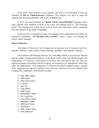 17
In the 2010, Airtel launched a new signature tune and it even rebranded its logo and
launched the “Dil Jo ChahePaasLaaye” campaign. This initiative was taken to target the
corporate and post-paid subscribers with its new communication.
In 2011, the brand launched the “HarEk Friend ZarooriHotaHai” campaign with a
same signature tune modified to focus on the youth and targeting itself as “The friendship
brand”. The campaign was a huge success with its lively tune. Since then, Airtel’s campaigns
have been inspired by the theme of friendship.
In the year 2012, it launched the latest Ad campaign which complemented the earlier ad,
focusing on friendship – “Jo MeraHai Who TeraHai”, which is again a hit amongst the
viewers and its customers.
Board of Directors:
The Board of Directors of the Company has an optimum mix of Executive and Non-
Executive Directors, which consists of three Executive and fifteen Non-Executive Directors.
The Chairman and Managing Director, Mr. Sunil Bharti Mittal, is an Executive Director
and the number of Independent Directors on the Board is 50% of the total Board strength. The
independence of a Director is determined on the basis that such director does not have any
material pecuniary relationship with the Company, its promoters or its management, which may
affect the independence of the judgment of a Director.The Board members possess requisite
skills, experience and expertise required to take decisions, which are in the best interest of the
Company.The composition of the Board is as under:
 Sunil Bharti Mittal
 Akhil Gupta
 Chua Sock Koong
 N. Kumar
 Ajay Lal
 Craig Ehrlich
 Pulak Prasad
 RakeshBharti Mittal
 Tan Yong Choo
 Evan Mervyn Davies
 RajanBharti Mittal
 HuiWeng Cheong
 NikeshArora
 Salim Ahmed Salim
 Tsun-yanHusieh
 