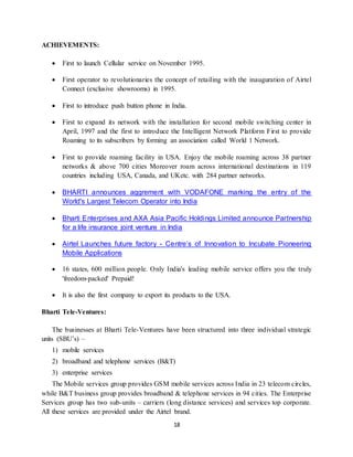 18
ACHIEVEMENTS:
 First to launch Cellular service on November 1995.
 First operator to revolutionaries the concept of retailing with the inauguration of Airtel
Connect (exclusive showrooms) in 1995.
 First to introduce push button phone in India.
 First to expand its network with the installation for second mobile switching center in
April, 1997 and the first to introduce the Intelligent Network Platform First to provide
Roaming to its subscribers by forming an association called World 1 Network.
 First to provide roaming facility in USA. Enjoy the mobile roaming across 38 partner
networks & above 700 cities Moreover roam across international destinations in 119
countries including USA, Canada, and UKetc. with 284 partner networks.
 BHARTI announces aggrement with VODAFONE marking the entry of the
World's Largest Telecom Operator into India
 Bharti Enterprises and AXA Asia Pacific Holdings Limited announce Partnership
for a life insurance joint venture in India
 Airtel Launches future factory - Centre’s of Innovation to Incubate Pioneering
Mobile Applications
 16 states, 600 million people. Only India's leading mobile service offers you the truly
'freedom-packed' Prepaid!
 It is also the first company to export its products to the USA.
Bharti Tele-Ventures:
The businesses at Bharti Tele-Ventures have been structured into three individual strategic
units (SBU’s) –
1) mobile services
2) broadband and telephone services (B&T)
3) enterprise services
The Mobile services group provides GSM mobile services across India in 23 telecom circles,
while B&T business group provides broadband & telephone services in 94 cities. The Enterprise
Services group has two sub-units – carriers (long distance services) and services top corporate.
All these services are provided under the Airtel brand.
 