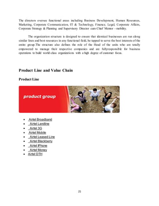 21
The directors oversee functional areas including Business Development, Human Resources,
Marketing, Corporate Communication, IT & Technology, Finance, Legal, Corporate Affairs,
Corporate Strategy & Planning and Supervisory Director cum Chief Mentor - mobility.
The organization structure is designed to ensure that identical businesses are run along
similar lines and best resources in any functional field, be tapped to serve the best interests of the
entire group.The structure also defines the role of the Head of the units who are totally
empowered to manage their respective companies and are fullyresponsible for business
operations to build world-class organizations with a high degree of customer focus.
Product Line and Value Chain
Product Line
 Airtel Broadband
 Airtel Landline
 Airtel 3G
 Airtel Mobile
 Airtel Leased Line
 Airtel Blackberry
 Airtel IPhone
 Airtel Money
 Airtel DTH
 