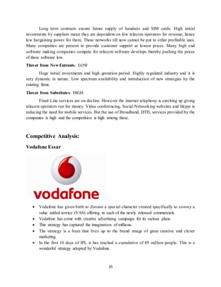 25
Long term contracts ensure future supply of handsets and SIM cards. High initial
investments by suppliers mean they are dependent on few telecom operators for revenue, hence
low bargaining power for them. These networks till now cannot be put to other profitable uses.
Many companies are present to provide customer support at lowest prices. Many high end
software making companies compete for telecom software develops thereby pushing the prices
of these software low.
Threat from New Entrants: LOW
Huge initial investments and high gestation period. Highly regulated industry and it is
very dynamic in nature. Low spectrum availability and introduction of new strategies by the
existing firms.
Threat from Substitutes: HIGH
Fixed Line services are on decline. However the internet telephony is catching up giving
telecom operators run for money. Video conferencing, Social Networking websites and Skype is
reducing the need for mobile services. But the use of Broadband, DTH, services provided by the
companies is high and the competition is high among these.
Competitive Analysis:
Vodafone Essar
 Vodafone has given birth to Zoozoo a special character created specifically to convey a
value added service (VAS) offering in each of the newly released commercials.
 Vodafone has come with creative advertising campaign for its various plans.
 This strategy has captured the imagination of millions.
 The strategy is a buzz that lives up to the brand image of great creative and clever
marketing.
 In the first 10 days of IPL it has reached a cumulative of 89 million people. This is a
wonderful strategy adopted by Vodafone.
 