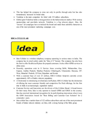 26
 This has helped the company to raise not only its profits through sales but has also
tremendously increased its brand value.
 Vodafone is the main competitor for Airtel with 153 million subscribers.
 Global giant Vodafone holds a strong position in the Indian telecom market. With various
sponsorships and pan-India network, Vodafone is a big telecom player. Also, the
“zoozoo” ad campaigns have revitalized the brand and made these adorable characters as
one of the most prominent marketing campaigns ever.
IDEA CELLULAR
 Idea Cellular is a wireless telephony company operating in various states in India. The
company has its retail outlets under the "Idea n' U" banner. The company has also been
the first to offer flexible tariff plans for prepaid customers. It also offers GPRS services in
urban areas.
 Presently, operations exist in 11 Service Areas covering Delhi, Maharashtra, Goa,
Gujarat, Andhra Pradesh, Madhya Pradesh, Chhattisgarh, Uttaranchal, Haryana, UP-
West, Himachal Pradesh, UP-East, Rajasthan and Kerala.
 With a customer base of over 23 million, IDEA Cellular footprint currently covers
approximately 60% of India's telecom population.
 A frontrunner in introducing revolutionary tariff plans; IDEA Cellular has the distinction
of offering the most customer friendly and competitive Pre Paid offerings, for the first
time in India in an increasingly segmented market.
 Customer Service and Innovation are the drivers of this Cellular Brand. A brand known
for their many firsts, Idea is only operator to launch GPRS and EDGE in the country.
Idea has received international recognition for its path-breaking innovations when it won
the GSM Association Award for "Best Billing and Customer Care Solution" for 2
consecutive years.
 Idea cellular has a market share of 122 million subscribers and one of the most prominent
brands of Indian telecom industry are Idea, with a strong backup of the Birla group.
 