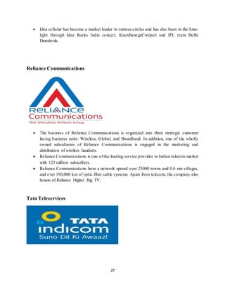 27
 Idea cellular has become a market leader in various circles and has also been in the lime-
light through Idea Rocks India concert, KaunBanegaCrorpati and IPL team Delhi
Daredevils.
Reliance Communications
 The business of Reliance Communications is organized into three strategic customer
facing business units: Wireless, Global, and Broadband. In addition, one of the wholly
owned subsidiaries of Reliance Communications is engaged in the marketing and
distribution of wireless handsets.
 Reliance Communications is one of the leading service provider in Indian telecom market
with 123 million subscribers.
 Reliance Communications have a network spread over 25000 towns and 0.6 mn villages,
and over 190,000 km of optic fiber cable systems. Apart from telecom, the company also
boasts of Reliance Digital Big TV.
Tata Teleservices
 