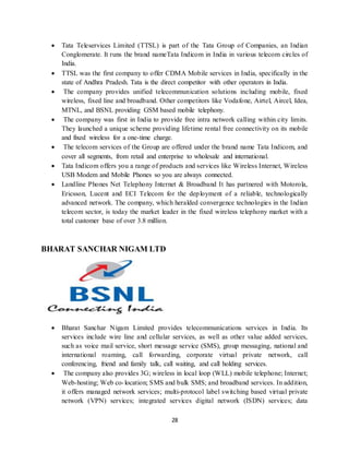 28
 Tata Teleservices Limited (TTSL) is part of the Tata Group of Companies, an Indian
Conglomerate. It runs the brand nameTata Indicom in India in various telecom circles of
India.
 TTSL was the first company to offer CDMA Mobile services in India, specifically in the
state of Andhra Pradesh. Tata is the direct competitor with other operators in India.
 The company provides unified telecommunication solutions including mobile, fixed
wireless, fixed line and broadband. Other competitors like Vodafone, Airtel, Aircel, Idea,
MTNL, and BSNL providing GSM based mobile telephony.
 The company was first in India to provide free intra network calling within city limits.
They launched a unique scheme providing lifetime rental free connectivity on its mobile
and fixed wireless for a one-time charge.
 The telecom services of the Group are offered under the brand name Tata Indicom, and
cover all segments, from retail and enterprise to wholesale and international.
 Tata Indicom offers you a range of products and services like Wireless Internet, Wireless
USB Modem and Mobile Phones so you are always connected.
 Landline Phones Net Telephony Internet & Broadband It has partnered with Motorola,
Ericsson, Lucent and ECI Telecom for the deployment of a reliable, technologically
advanced network. The company, which heralded convergence technologies in the Indian
telecom sector, is today the market leader in the fixed wireless telephony market with a
total customer base of over 3.8 million.
BHARAT SANCHAR NIGAM LTD
 Bharat Sanchar Nigam Limited provides telecommunications services in India. Its
services include wire line and cellular services, as well as other value added services,
such as voice mail service, short message service (SMS), group messaging, national and
international roaming, call forwarding, corporate virtual private network, call
conferencing, friend and family talk, call waiting, and call holding services.
 The company also provides 3G; wireless in local loop (WLL) mobile telephone; Internet;
Web-hosting; Web co-location; SMS and bulk SMS; and broadband services. In addition,
it offers managed network services; multi-protocol label switching based virtual private
network (VPN) services; integrated services digital network (ISDN) services; data
 