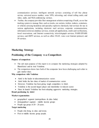 29
communication services; intelligent network services consisting of toll free phone
service, universal access number, voice VPN, televoting, and virtual calling cards; and
video, audio, and Web conferencing services.
 Further, the company provides fleet management solution comprising eTracK, an on-line
tracking system to manage fleet, such as trucks, car carriers, trailers, tankers, containers,
or vehicles carrying hazardous and specialty explosive chemicals; Inet services for use in
various applications, including electronic mail services, corporate communications,
information retrieval, database services, remote job applications, credit card verifications,
travel reservations, and Internet connectivity; telex/telegraph services; PABX/EPABX
services; and DSPT services, as well as offers VSAT, voice over Internet protocol, and
IN services.
Marketing Strategy
Positioning of the Company vs a Competitors
Purpose of comparison
 The sub main purpose of this report is to compare the marketing strategies adopted by
BhartiAirtel and its rival Vodafone.
 The comparison shows how both of the companies have been challenging each other to
gain market share.
Why comparison with Vodafone
 Airtel is the leader in telecommunication sector.
 Airtel holds the lion share of market of communication sector.
 However, Vodafone has been giving tough competition to Airtel.
 Vodafone is the second largest player and shareholder in telecom sector.
 Since its launch Vodafone has been adopting aggressive marketing strategies.
Brand positioning by Airtel
Market segmentation
 geographical segment (metropolitans & cities India)
 demographical segment – middle income groups
 People age group of 20 – 28 years.
Target marketing
 People who living in cities and towns.
 Poor or middle income group people.
 