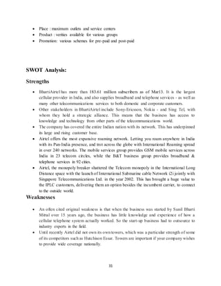 31
 Place : maximum outlets and service centers
 Product : verities available for various groups
 Promotion: various schemes for pre-paid and post-paid
SWOT Analysis:
Strengths
 BhartiAirtel has more than 183.61 million subscribers as of Mar13. It is the largest
cellular provider in India, and also supplies broadband and telephone services - as well as
many other telecommunications services to both domestic and corporate customers.
 Other stakeholders in BhartiAirtel include Sony-Ericsson, Nokia - and Sing Tel, with
whom they hold a strategic alliance. This means that the business has access to
knowledge and technology from other parts of the telecommunications world.
 The company has covered the entire Indian nation with its network. This has underpinned
its large and rising customer base.
 Airtel offers the most expansive roaming network. Letting you roam anywhere in India
with its Pan-India presence, and trot across the globe with International Roaming spread
in over 240 networks. The mobile services group provides GSM mobile services across
India in 23 telecom circles, while the B&T business group provides broadband &
telephone services in 92 cities.
 Airtel, the monopoly breaker shattered the Telecom monopoly in the International Long
Distance space with the launch of International Submarine cable Network i2i jointly with
Singapore Telecommunications Ltd. in the year 2002. This has brought a huge value to
the IPLC customers, delivering them an option besides the incumbent carrier, to connect
to the outside world.
Weaknesses
 An often cited original weakness is that when the business was started by Sunil Bharti
Mittal over 15 years ago, the business has little knowledge and experience of how a
cellular telephone system actually worked. So the start-up business had to outsource to
industry experts in the field.
 Until recently Airtel did not own its own towers, which was a particular strength of some
of its competitors such as Hutchison Essar. Towers are important if your company wishes
to provide wide coverage nationally.
 