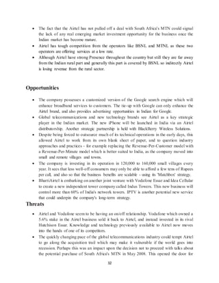 32
 The fact that the Airtel has not pulled off a deal with South Africa's MTN could signal
the lack of any real emerging market investment opportunity for the business once the
Indian market has become mature.
 Airtel has tough competition from the operators like BSNL and MTNL as these two
operators are offering services at a low rate.
 Although Airtel have strong Presence throughout the country but still they are far away
from the Indian rural part and generally this part is covered by BSNL so indirectly Airtel
is losing revenue from the rural sector.
Opportunities
 The company possesses a customized version of the Google search engine which will
enhance broadband services to customers. The tie-up with Google can only enhance the
Airtel brand, and also provides advertising opportunities in Indian for Google.
 Global telecommunications and new technology brands see Airtel as a key strategic
player in the Indian market. The new iPhone will be launched in India via an Airtel
distributorship. Another strategic partnership is held with BlackBerry Wireless Solutions.
 Despite being forced to outsource much of its technical operations in the early days, this
allowed Airtel to work from its own blank sheet of paper, and to question industry
approaches and practices - for example replacing the Revenue-Per-Customer model with
a Revenue-Per-Minute model which is better suited to India, as the company moved into
small and remote villages and towns.
 The company is investing in its operation in 120,000 to 160,000 small villages every
year. It sees that less well-off consumers may only be able to afford a few tens of Rupees
per call, and also so that the business benefits are scalable - using its 'Matchbox' strategy.
 BhartiAirtel is embarking on another joint venture with Vodafone Essar and Idea Cellular
to create a new independent tower company called Indus Towers. This new business will
control more than 60% of India's network towers. IPTV is another potential new service
that could underpin the company's long-term strategy.
Threats
 Airtel and Vodafone seem to be having an on/off relationship. Vodafone which owned a
5.6% stake in the Airtel business sold it back to Airtel, and instead invested in its rival
Hutchison Essar. Knowledge and technology previously available to Airtel now moves
into the hands of one of its competitors.
 The quickly changing pace of the global telecommunications industry could tempt Airtel
to go along the acquisition trail which may make it vulnerable if the world goes into
recession. Perhaps this was an impact upon the decision not to proceed with talks about
the potential purchase of South Africa's MTN in May 2008. This opened the door for
 