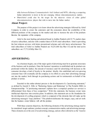 33
talks between Reliance Communication's Anil Ambani and MTN, allowing a competing
Indian industrialist to invest in the new emerging African telecommunications market.
 BhartiAirtel could also be the target for the takeover vision of other global
telecommunications players that wish to move into the Indian market.
About Project:
The purpose of this project is to know about the advertising strategies followed by Airtel
Company in order to aware the customers and the consumers about the availability of the
different products of the company in the market and also to increase the sale of the products
likewise the reputation of the company.
Airtel is the most leading and admired brand in Andhra Pradesh with 32.7% market share
of active subscribers, and also with a market share of 28.4% total subscribers. Airtel is providing
the best telecom services with better promotional schemes and with heavy advertisement. The
total subscribers of Airtel in Andhra Pradesh are 18,251,864 (by Mar-13) and the total active
subscribers are 17,713,434(by Mar-13).
ADVERTISING:
As a business begins, one of the major goals of advertising must be to generate awareness
of the business and its products. Once the business' reputation is established and its products are
positioned within the market, the amount of resources used for advertising will decrease as the
consumer develops a kind of loyalty to the product. Ideally, this established and ever-growing
consumer base will eventually aid the company in its efforts to carry their advertising message
out into the market, both through its purchasing actions and its testimonials on behalf of the
product or service.
Essential to this rather abstract process is the development of a "positioning statement,"
as defined by Gerald E. Hills in "Marketing Option and Marketing" in The Portable MBA in
Entrepreneurship: "A 'positioning statement' explains how a company's product (or service) is
differentiated from those of key competitors." With this statement, the business owner turns
intellectual objectives into concrete plans. In addition, this statement acts as the foundation for
the development of a selling proposal, which is composed of the elements that will make up the
advertising message's "copy platform." This platform delineates the images, copy, and art work
that the business owner believes will sell the product.
With these concrete objectives, the following elements of the advertising strategy need to
be considered: target audience, product concept, communication media, and advertising message.
These elements are at the core of an advertising strategy, and are often referred to as the "creative
 