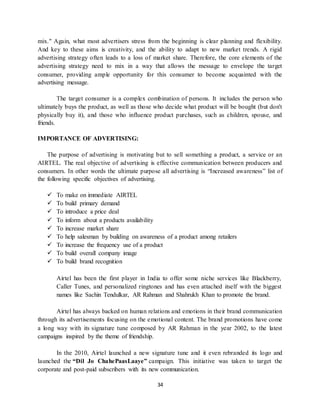 34
mix." Again, what most advertisers stress from the beginning is clear planning and flexibility.
And key to these aims is creativity, and the ability to adapt to new market trends. A rigid
advertising strategy often leads to a loss of market share. Therefore, the core elements of the
advertising strategy need to mix in a way that allows the message to envelope the target
consumer, providing ample opportunity for this consumer to become acquainted with the
advertising message.
The target consumer is a complex combination of persons. It includes the person who
ultimately buys the product, as well as those who decide what product will be bought (but don't
physically buy it), and those who influence product purchases, such as children, spouse, and
friends.
IMPORTANCE OF ADVERTISING:
The purpose of advertising is motivating but to sell something a product, a service or an
AIRTEL. The real objective of advertising is effective communication between producers and
consumers. In other words the ultimate purpose all advertising is “Increased awareness” list of
the following specific objectives of advertising.
 To make on immediate AIRTEL
 To build primary demand
 To introduce a price deal
 To inform about a products availability
 To increase market share
 To help salesman by building on awareness of a product among retailers
 To increase the frequency use of a product
 To build overall company image
 To build brand recognition
Airtel has been the first player in India to offer some niche services like Blackberry,
Caller Tunes, and personalized ringtones and has even attached itself with the biggest
names like Sachin Tendulkar, AR Rahman and Shahrukh Khan to promote the brand.
Airtel has always backed on human relations and emotions in their brand communication
through its advertisements focusing on the emotional content. The brand promotions have come
a long way with its signature tune composed by AR Rahman in the year 2002, to the latest
campaigns inspired by the theme of friendship.
In the 2010, Airtel launched a new signature tune and it even rebranded its logo and
launched the “Dil Jo ChahePaasLaaye” campaign. This initiative was taken to target the
corporate and post-paid subscribers with its new communication.
 