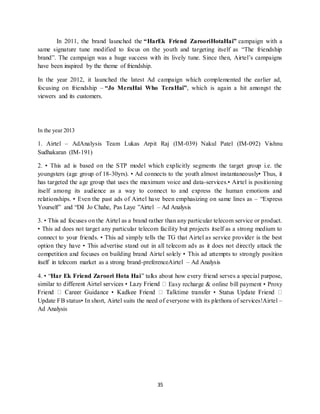 35
In 2011, the brand launched the “HarEk Friend ZarooriHotaHai” campaign with a
same signature tune modified to focus on the youth and targeting itself as “The friendship
brand”. The campaign was a huge success with its lively tune. Since then, Airtel’s campaigns
have been inspired by the theme of friendship.
In the year 2012, it launched the latest Ad campaign which complemented the earlier ad,
focusing on friendship – “Jo MeraHai Who TeraHai”, which is again a hit amongst the
viewers and its customers.
In the year 2013
1. Airtel – AdAnalysis Team Lukas Arpit Raj (IM-039) Nakul Patel (IM-092) Vishnu
Sudhakaran (IM-191)
2. • This ad is based on the STP model which explicitly segments the target group i.e. the
youngsters (age group of 18-30yrs). • Ad connects to the youth almost instantaneously• Thus, it
has targeted the age group that uses the maximum voice and data-services.• Airtel is positioning
itself among its audience as a way to connect to and express the human emotions and
relationships. • Even the past ads of Airtel have been emphasizing on same lines as – “Express
Yourself” and “Dil Jo Chahe, Pas Laye ”Airtel – Ad Analysis
3. • This ad focuses on the Airtel as a brand rather than any particular telecom service or product.
• This ad does not target any particular telecom facility but projects itself as a strong medium to
connect to your friends. • This ad simply tells the TG that Airtel as service provider is the best
option they have • This advertise stand out in all telecom ads as it does not directly attack the
competition and focuses on building brand Airtel solely • This ad attempts to strongly position
itself in telecom market as a strong brand-preferenceAirtel – Ad Analysis
4. • “Har Ek Friend Zaroori Hota Hai” talks about how every friend serves a special purpose,
Easy recharge & online bill payment • Proxy
Update FB status• In short, Airtel suits the need of everyone with its plethora of services!Airtel –
Ad Analysis
 