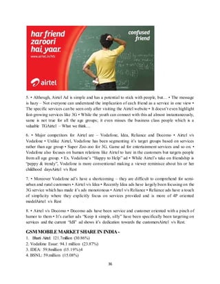 36
5. • Although, Airtel Ad is simple and has a potential to stick with people, but… • The message
is hazy – Not everyone can understand the implication of each friend as a service in one view •
The specific services can be seen only after visiting the Airtel website • It doesn’t even highlight
fast-growing services like 3G • While the youth can connect with this ad almost instantaneously,
same is not true for all the age groups; it even misses the business class people which is a
valuable TGAirtel – What we think…
6. • Major competitors for Airtel are – Vodafone, Idea, Reliance and Docomo • Airtel v/s
Vodafone • Unlike Airtel, Vodafone has been segmenting it’s target groups based on services
rather than age group • Super Zoo-zoo for 3G, Game ad for entertainment services and so on. •
Vodafone also focuses on human relations like Airtel to lure in the customers but targets people
from all age group. • Ex. Vodafone’s “Happy to Help” ad • While Airtel’s take on friendship is
“peppy & trendy”, Vodafone is more conventional making a viewer reminisce about his or her
childhood daysAirtel v/s Rest
7. • Moreover Vodafone ad’s have a shortcoming – they are difficult to comprehend for semi-
urban and rural customers • Airtel v/s Idea • Recently Idea ads have largely been focusing on the
3G service which has made it’s ads monotonous • Airtel v/s Reliance • Reliance ads have a touch
of simplicity where they explicitly focus on services provided and is more of 4P oriented
modelAirtel v/s Rest
8. • Airtel v/s Docomo • Docomo ads have been service and customer oriented with a pinch of
humor to them • It’s earlier ads “Keep it simple, silly” have been specifically been targeting on
services and the current “Idli” ad shows it’s dedication towards the customersAirtel v/s Rest.
GSMMOBILEMARKETSHAREIN INDIA-
1. Bharti Airtel: 121.7million (30.86%)
2. Vodafone Essar: 94.1 million (23.87%)
3. IDEA: 59.8million (15.19%)4
4. BSNL: 59.million (15.08%)
 