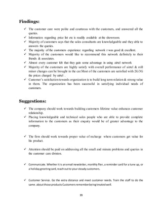 39
Findings:
 The customer care were polite and courteous with the customers, and answered all the
queries.
 Information regarding price list etc is readily available at the showroom.
 Majority of customers says that the sales consultants are knowledgeable and they able to
answers the queries.
 The majority of the customers experience regarding network r was good & excellent.
 Majority of the customers would like to recommend this network definitely to their
friends & associates.
 Almost every customer felt that they gain some advantage in using airtel network
 Majority of the customers are highly satisfy with overall performance of airtel & still
minor changes can be brought in the car.Most of the customers are satisfied with 2G/3G
the prices charged by airtel .
 Customer’s satisfaction towards organization is to build long term relation & strong value
in them. The organization has been successful in satisfying individual needs of
customers.
Suggestions:
 The company should work towards building customers lifetime value enhances customer
relationship.
 Placing knowledgeable and technical sales people who are able to provide complete
information to the customers as their enquiry would be of greater advantage to the
company.
 The firm should work towards proper value of recharge where customers get value for
his product.
 Attention should be paid on addressing all the small and minute problems and queries in
the customer care division.
 Communicate. Whether it is anemail newsletter, monthly flier, a reminder card for a tune up, or
a holidaygreetingcard,reachoutto your steadycustomers.
 Customer Service. Go the extra distance and meet customer needs. Train the staff to do the
same. aboutthose products Customersrememberbeingtreatedwell.
 