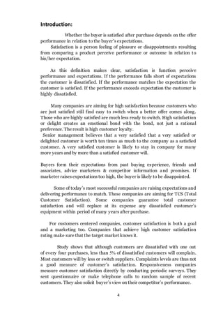 4
Introduction:
Whether the buyer is satisfied after purchase depends on the offer
performance in relation to the buyer’s expectations.
Satisfaction is a person feeling of pleasure or disappointments resulting
from comparing a product perceive performance or outcome in relation to
his/her expectation.
As this definition makes clear, satisfaction is function perceive
performance and expectations. If the performance falls short of expectations
the customer is dissatisfied. If the performance matches the expectation the
customer is satisfied. If the performance exceeds expectation the customer is
highly dissatisfied.
Many companies are aiming for high satisfaction because customers who
are just satisfied still find easy to switch when a better offer comes along.
Those who are highly satisfied are much less ready to switch. High satisfaction
or delight creates an emotional bond with the bond, not just a rational
preference. The result is high customer loyalty.
Senior management believes that a very satisfied that a very satisfied or
delighted customer is worth ten times as much to the company as a satisfied
customer. A very satisfied customer is likely to stay in company for many
more years and by more than a satisfied customer will.
Buyers form their expectations from past buying experience, friends and
associates, advice marketers & competitor information and promises. If
marketer raises expectations too high, the buyer is likely to be disappointed.
Some of today’s most successful companies are raising expectations and
delivering performance to match. These companies are aiming for TCS (Total
Customer Satisfaction). Some companies guarantee total customer
satisfaction and will replace at its expense any dissatisfied customer’s
equipment within period of many years after purchase.
For customers centered companies, customer satisfaction is both a goal
and a marketing too. Companies that achieve high customer satisfaction
rating make sure that the target market knows it.
Study shows that although customers are dissatisfied with one out
of every four purchases, less than 5% of dissatisfied customers will complain.
Most customers will by less or switch suppliers. Complaints levels are thus not
a good measure of customer’s satisfaction. Responsiveness companies
measure customer satisfaction directly by conducting periodic surveys. They
sent questionnaire or make telephone calls to random sample of recent
customers. They also solicit buyer’s view on their competitor’s performance.
 