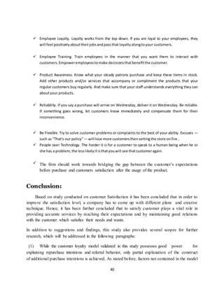 40
 Employee Loyalty. Loyalty works from the top down. If you are loyal to your employees, they
will feel positivelyabouttheirjobsandpassthat loyaltyalongtoyour customers.
 Employee Training. Train employees in the manner that you want them to interact with
customers.Empoweremployeestomake decisionsthatbenefitthe customer.
 Product Awareness. Know what your steady patrons purchase and keep these items in stock.
Add other products and/or services that accompany or compliment the products that your
regular customers buy regularly. And make sure that your staff understands everything they can
aboutyour products.
 Reliability. If you say a purchase will arrive on Wednesday, deliver it on Wednesday. Be reliable.
If something goes wrong, let customers know immediately and compensate them for their
inconvenience.
 Be Flexible. Try to solve customer problems or complaints to the best of your ability. Excuses —
such as "That's our policy" — will lose more customersthensettingthe store onfire..
 People over Technology. The harder it is for a customer to speak to a human being when he or
she has a problem,the lesslikelyitisthatyouwill see thatcustomeragain.
 The firm should work towards bridging the gap between the customer’s expectations
before purchase and customers satisfaction after the usage of the product.
Conclusion:
Based on study conducted on customer Satisfaction it has been concluded that in order to
improve the satisfaction level, a company has to come up with different plans and creative
technique. Hence, it has been further concluded that to satisfy customer plays a vital role in
providing accurate services by reaching their expectations and by maintaining good relations
with the customer which satisfies their needs and wants.
In addition to suggestions and findings, this study also provides several scopes for further
research, which will be addressed in the following paragraphs:
(1) While the customer loyalty model validated in this study possesses good power for
explaining repurchase intentions and referral behavior, only partial explanation of the construct
of additional purchase intentions is achieved. As stated before, factors not contained in the model
 