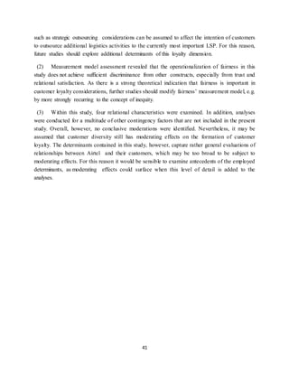 41
such as strategic outsourcing considerations can be assumed to affect the intention of customers
to outsource additional logistics activities to the currently most important LSP. For this reason,
future studies should explore additional determinants of this loyalty dimension.
(2) Measurement model assessment revealed that the operationalization of fairness in this
study does not achieve sufficient discriminance from other constructs, especially from trust and
relational satisfaction. As there is a strong theoretical indication that fairness is important in
customer loyalty considerations, further studies should modify fairness’ measurement model, e.g.
by more strongly recurring to the concept of inequity.
(3) Within this study, four relational characteristics were examined. In addition, analyses
were conducted for a multitude of other contingency factors that are not included in the present
study. Overall, however, no conclusive moderations were identified. Nevertheless, it may be
assumed that customer diversity still has moderating effects on the formation of customer
loyalty. The determinants contained in this study, however, capture rather general evaluations of
relationships between Airtel and their customers, which may be too broad to be subject to
moderating effects. For this reason it would be sensible to examine antecedents of the employed
determinants, as moderating effects could surface when this level of detail is added to the
analyses.
 