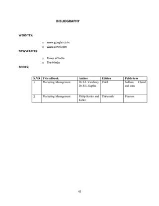 42
BIBLIOGRAPHY
WEBSITES:
o www.google.co.in
o www.airtel.com
NEWSPAPERS:
o Times of India
o The Hindu
BOOKS:
S.NO Title ofbook Author Edition Publishers
1 Marketing Management Dr.S.L.Varshney
Dr.R.L.Guptha
Third Sulthan Chand
and sons
2 Marketing Management Philip Kotler and
Keller
Thirteenth Pearson
 