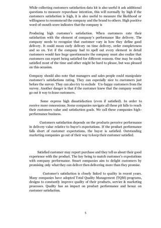 5
While collecting customers satisfaction data kit is also useful it ask additional
questions to measure repurchase intention, this will normally by high if the
customers satisfaction is high, it is also useful to measure the likelihood or
willingness to recommend the company and the brand to others. High positive
word-of-mouth score indicates that the company is
Producing high customer’s satisfaction. When customers rate their
satisfaction with the element of company’s performance like delivery. The
company needs to recognize that customer vary in how they define good
delivery. It could mean early delivery on time delivery, order completeness
and so on. Yet if the company had to spell out every element in detail
customers would face huge questionnaire the company must also realize that
customers can report being satisfied for different reasons. One may be easily
satisfied most of the time and other might be hard to please, but was pleased
on this occasion.
Company should also note that managers and sales people could manipulate
customer’s satisfactions rating. They can especially nice to customers just
before the survey. They can also try to exclude Un-happy customers from the
survey. Another danger is that if the customer knew that the company would
go out it way to lease customers.
Some express high dissatisfaction (even if satisfied). In order to
receive more concessions. Some companies navigate all these pit falls to reach
their customers value and satisfaction goals. We call these companies high-
performance business.
Customers satisfaction depends on the products perceive performance
in delivery value relative to buyer’s expectations. If the product performance
falls short of customer expectations, the buyer is satisfied. Outstanding
marketing companies go out of their way tokeep their customer satisfied.
Satisfied customer may report purchase and they tell us about their good
experience with the product. The key being to match customer’s expectations
with company performance. Smart companies aim to delight customers by
promising only what they can deliver then delivering more than they promise.
Customer’s satisfaction is closely linked to quality in recent years.
Many companies have adopted Total Quality Management (TQM) programs,
designs to constantly improve quality of their products, service & marketing
processes. Quality has an impact on product performance and hence on
customer satisfaction.
 