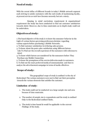 6
Need of study:
With the recent influx of different brands in today’s Mobile network segment
each striving to satisfy customers with the end results of maintaining loyalty,
at present service as such have become necessity but not a nicety.
Keeping in mind curriculum requirement & organizational
requirement the study has been conducted to find out customer satisfaction
towards Airtel. However, due to time constraints an in-depth study could not
be undertaken.
Objectivesof study:
1.The board objective of the study is to know the consumer behavior in the
Light of various factors governing preferences decision regarding
various aspects before purchasing a Mobile Networks.
2. To find customer satisfaction level during sales process.
3. Toknow about the posts sales satisfaction using different factors.
Like To Find out the overall experience of the customers with reference to
Airtel
4. To know which factors are considered by the consumers before They
Purchase any Mobile Connection.
5. Toknow the promptness of the service deliveries made to customers.
6. To find out the most preferred media of communication and then to
analyze the advertisement campaign in terms of media effectives.
Scope of study:
The geographical scope of study is confined to the city of
Hyderabad. The various customers were met to find out their perception
towards the various elements that satisfies the customer.
Limitation of study:
1. The study could not be conducted on a large sample size and area
because of time constraint.
2. The number of sample size is respondents and the study is confined
Only to the Hyderabad confined limits.
3. The study is time bound & would be applicable to the current
Findings of the study.
 