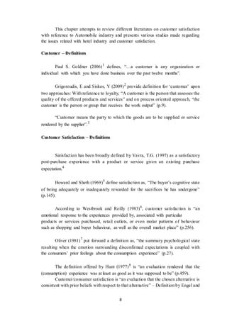 8
This chapter attempts to review different literatures on customer satisfaction
with reference to Automobile industry and presents various studies made regarding
the issues related with hotel industry and customer satisfaction.
Customer – Definitions
Paul S. Goldner (2006)1
defines, “…a customer is any organization or
individual with which you have done business over the past twelve months”.
Grigoroudis, E and Siskos, Y (2009)2
provide definition for ‘customer’ upon
two approaches: With reference to loyalty, “A customer is the person that assesses the
quality of the offered products and services” and on process oriented approach, “the
customer is the person or group that receives the work output” (p.9).
“Customer means the party to which the goods are to be supplied or service
rendered by the supplier”.3
Customer Satisfaction – Definitions
Satisfaction has been broadly defined by Vavra, T.G. (1997) as a satisfactory
post-purchase experience with a product or service given an existing purchase
expectation.4
Howard and Sheth (1969)5
define satisfaction as, “The buyer’s cognitive state
of being adequately or inadequately rewarded for the sacrifices he has undergone”
(p.145).
According to Westbrook and Reilly (1983)6
, customer satisfaction is “an
emotional response to the experiences provided by, associated with particular
products or services purchased, retail outlets, or even molar patterns of behaviour
such as shopping and buyer behaviour, as well as the overall market place” (p.256).
Oliver (1981)7
put forward a definition as, “the summary psychological state
resulting when the emotion surrounding disconfirmed expectations is coupled with
the consumers’ prior feelings about the consumption experience” (p.27).
The definition offered by Hunt (1977)8
is “an evaluation rendered that the
(consumption) experience was at least as good as it was supposed to be” (p.459).
Customer/consumer satisfaction is “an evaluation that the chosen alternative is
consistent with prior beliefs with respect to that alternative” – Definition by Engel and
 