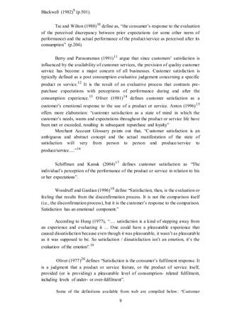 9
Blackwell (1982)9
(p.501).
Tse and Wilton (1988)10
define as, “the consumer’s response to the evaluation
of the perceived discrepancy between prior expectations (or some other norm of
performance) and the actual performance of the product/service as perceived after its
consumption” (p.204).
Berry and Parasuraman (1991)11
argue that since customers’ satisfaction is
influenced by the availability of customer services, the provision of quality customer
service has become a major concern of all businesses. Customer satisfaction is
typically defined as a post consumption evaluative judgement concerning a specific
product or service.12
It is the result of an evaluative process that contrasts pre-
purchase expectations with perceptions of performance during and after the
consumption experience.13
Oliver (1981)14
defines customer satisfaction as a
customer’s emotional response to the use of a product or service. Anton (1996)15
offers more elaboration: “customer satisfaction as a state of mind in which the
customer’s needs, wants and expectations throughout the product or service life have
been met or exceeded, resulting in subsequent repurchase and loyalty”
Merchant Account Glossary points out that, “Customer satisfaction is an
ambiguous and abstract concept and the actual manifestation of the state of
satisfaction will very from person to person and produce/service to
produce/service.....”16
Schiffman and Kanuk (2004)17
defines customer satisfaction as “The
individual’s perception of the performance of the product or service in relation to his
or her expectations”.
Woodruff and Gardian (1996)18
define “Satisfaction, then, is the evaluation or
feeling that results from the disconfirmation process. It is not the comparison itself
(i.e., the disconfirmation process), but it is the customer’s response to the comparison.
Satisfaction has an emotional component.”
According to Hung (1977), “…. satisfaction is a kind of stepping away from
an experience and evaluating it … One could have a pleasurable experience that
caused dissatisfaction because even though it was pleasurable, it wasn’t as pleasurable
as it was supposed to be. So satisfaction / dissatisfaction isn’t an emotion, it’s the
evaluation of the emotion”.19
Oliver (1977)20
defines “Satisfaction is the consumer’s fulfilment response. It
is a judgment that a product or service feature, or the product of service itself,
provided (or is providing) a pleasurable level of consumption- related fulfilment,
including levels of under- or over-fulfilment”.
Some of the definitions available from web are compiled below: “Customer
 