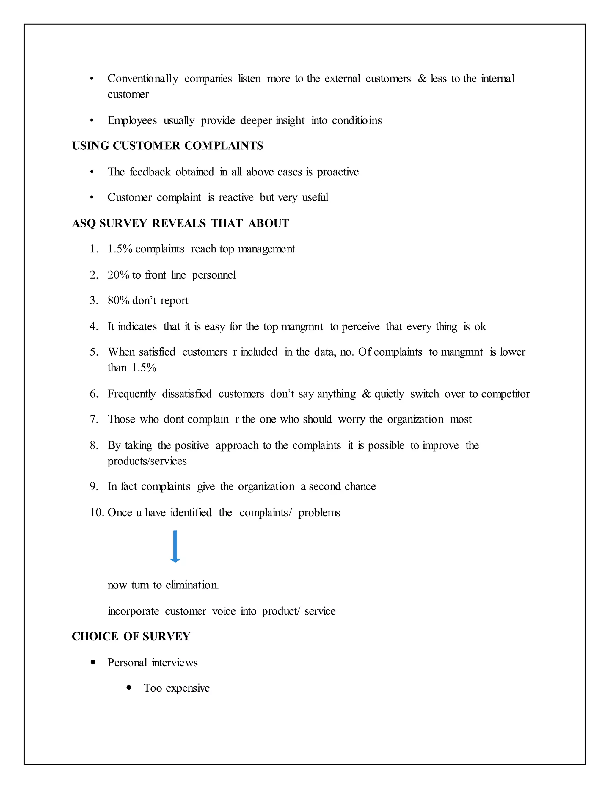 • Conventionally companies listen more to the external customers & less to the internal
customer
• Employees usually provide deeper insight into conditioins
USING CUSTOMER COMPLAINTS
• The feedback obtained in all above cases is proactive
• Customer complaint is reactive but very useful
ASQ SURVEY REVEALS THAT ABOUT
1. 1.5% complaints reach top management
2. 20% to front line personnel
3. 80% don’t report
4. It indicates that it is easy for the top mangmnt to perceive that every thing is ok
5. When satisfied customers r included in the data, no. Of complaints to mangmnt is lower
than 1.5%
6. Frequently dissatisfied customers don’t say anything & quietly switch over to competitor
7. Those who dont complain r the one who should worry the organization most
8. By taking the positive approach to the complaints it is possible to improve the
products/services
9. In fact complaints give the organization a second chance
10. Once u have identified the complaints/ problems
now turn to elimination.
incorporate customer voice into product/ service
CHOICE OF SURVEY
 Personal interviews
 Too expensive
 